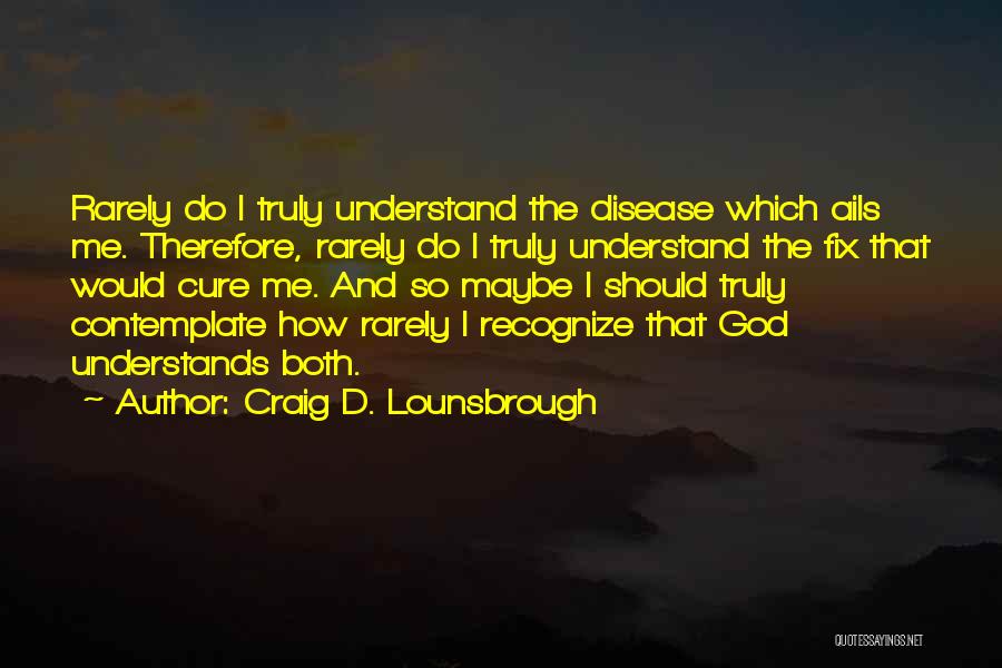 Craig D. Lounsbrough Quotes: Rarely Do I Truly Understand The Disease Which Ails Me. Therefore, Rarely Do I Truly Understand The Fix That Would