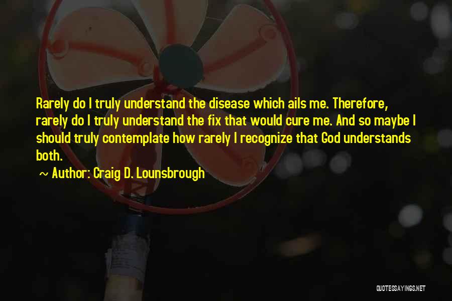 Craig D. Lounsbrough Quotes: Rarely Do I Truly Understand The Disease Which Ails Me. Therefore, Rarely Do I Truly Understand The Fix That Would