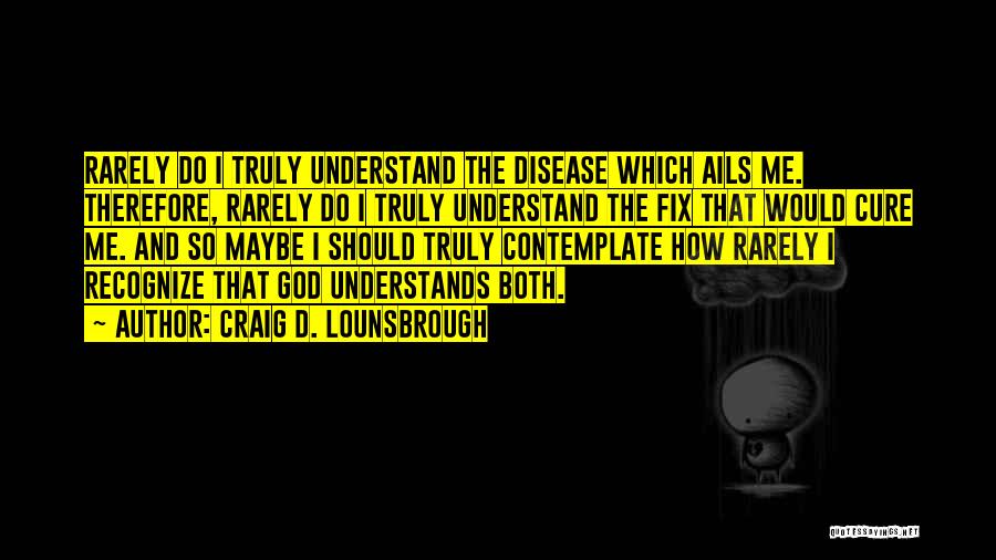 Craig D. Lounsbrough Quotes: Rarely Do I Truly Understand The Disease Which Ails Me. Therefore, Rarely Do I Truly Understand The Fix That Would