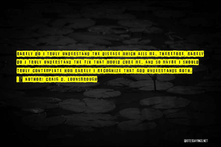 Craig D. Lounsbrough Quotes: Rarely Do I Truly Understand The Disease Which Ails Me. Therefore, Rarely Do I Truly Understand The Fix That Would