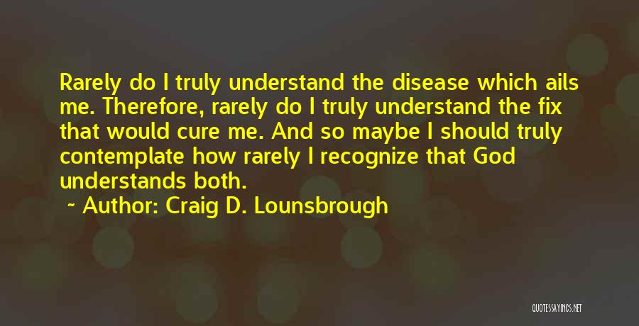 Craig D. Lounsbrough Quotes: Rarely Do I Truly Understand The Disease Which Ails Me. Therefore, Rarely Do I Truly Understand The Fix That Would