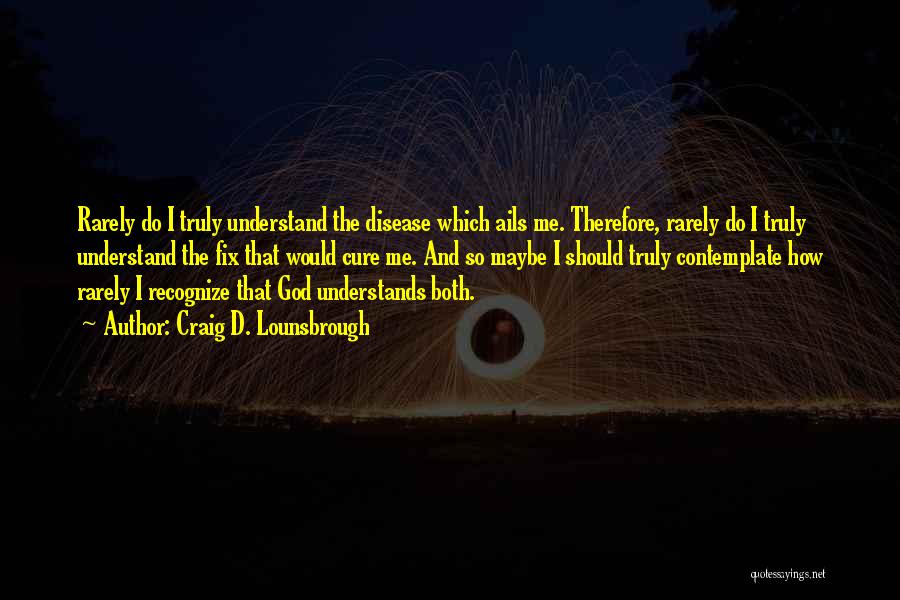 Craig D. Lounsbrough Quotes: Rarely Do I Truly Understand The Disease Which Ails Me. Therefore, Rarely Do I Truly Understand The Fix That Would