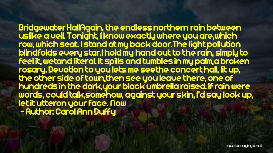 Carol Ann Duffy Quotes: Bridgewater Hallagain, The Endless Northern Rain Between Uslike A Veil. Tonight, I Know Exactly Where You Are,which Row, Which Seat.