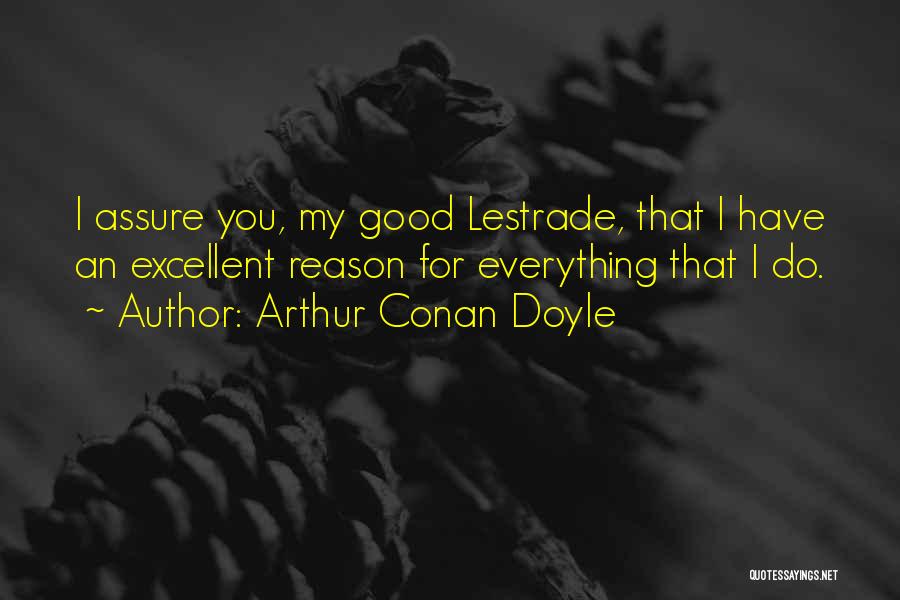 Arthur Conan Doyle Quotes: I Assure You, My Good Lestrade, That I Have An Excellent Reason For Everything That I Do.