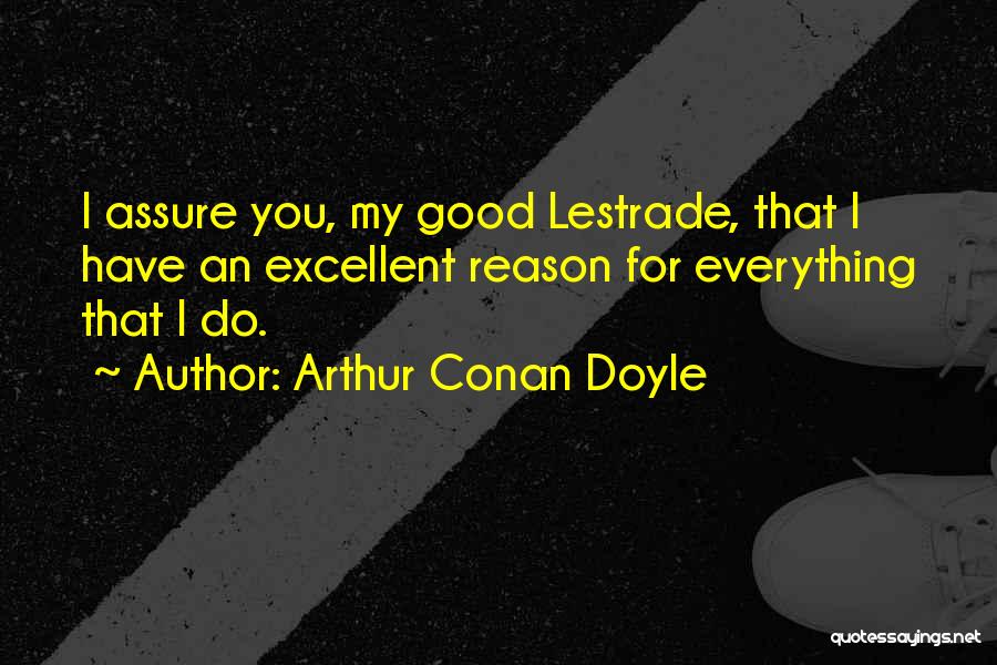 Arthur Conan Doyle Quotes: I Assure You, My Good Lestrade, That I Have An Excellent Reason For Everything That I Do.