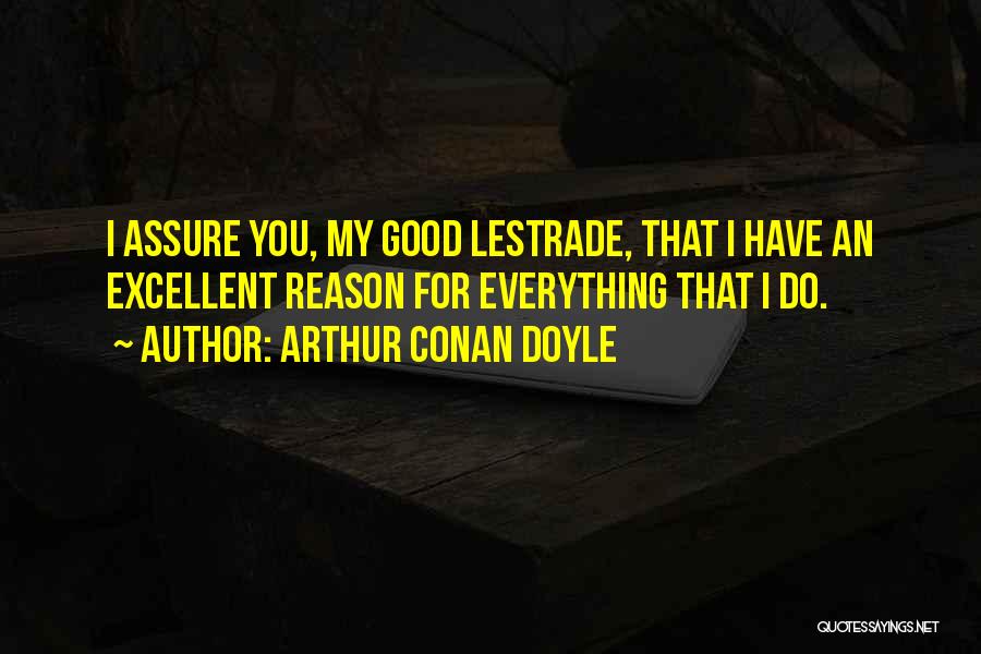 Arthur Conan Doyle Quotes: I Assure You, My Good Lestrade, That I Have An Excellent Reason For Everything That I Do.