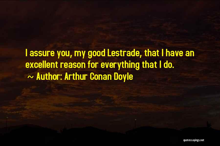 Arthur Conan Doyle Quotes: I Assure You, My Good Lestrade, That I Have An Excellent Reason For Everything That I Do.