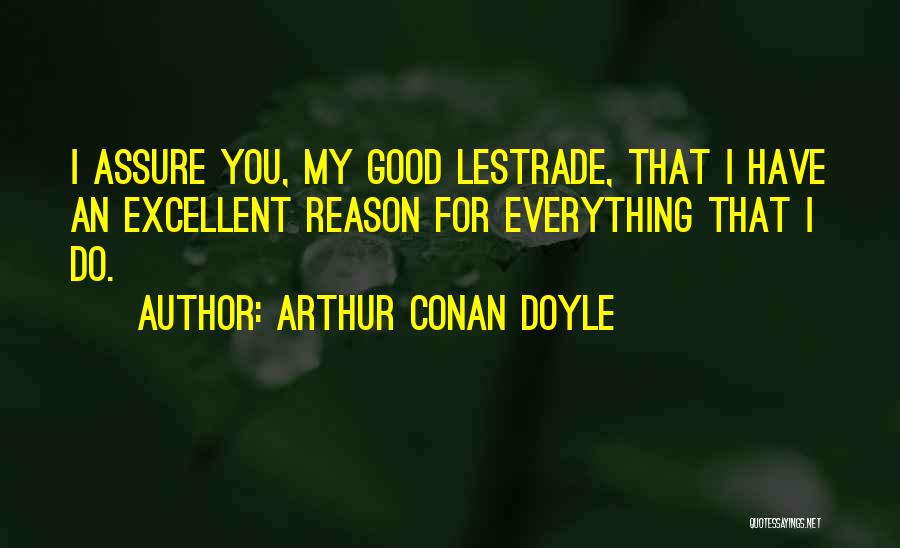 Arthur Conan Doyle Quotes: I Assure You, My Good Lestrade, That I Have An Excellent Reason For Everything That I Do.