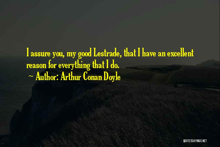 Arthur Conan Doyle Quotes: I Assure You, My Good Lestrade, That I Have An Excellent Reason For Everything That I Do.