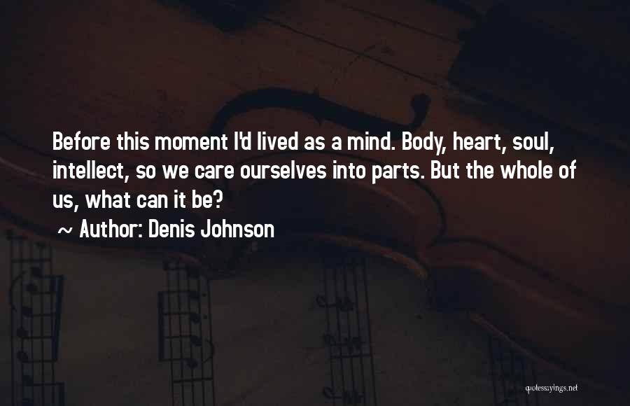 Denis Johnson Quotes: Before This Moment I'd Lived As A Mind. Body, Heart, Soul, Intellect, So We Care Ourselves Into Parts. But The
