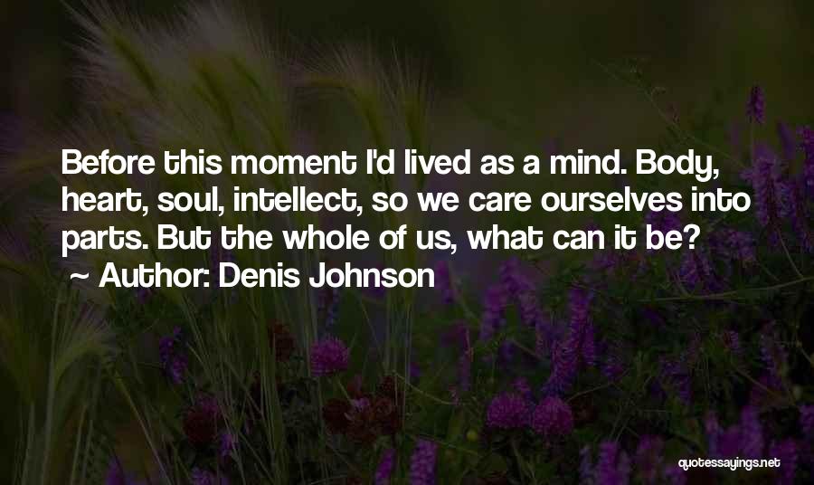 Denis Johnson Quotes: Before This Moment I'd Lived As A Mind. Body, Heart, Soul, Intellect, So We Care Ourselves Into Parts. But The