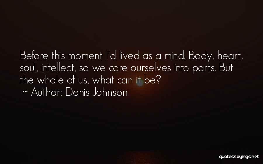 Denis Johnson Quotes: Before This Moment I'd Lived As A Mind. Body, Heart, Soul, Intellect, So We Care Ourselves Into Parts. But The