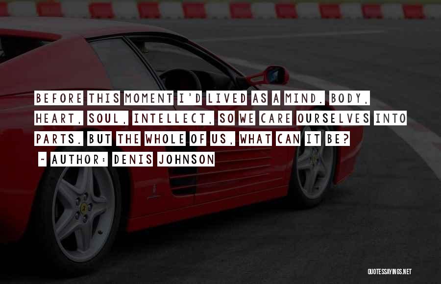 Denis Johnson Quotes: Before This Moment I'd Lived As A Mind. Body, Heart, Soul, Intellect, So We Care Ourselves Into Parts. But The