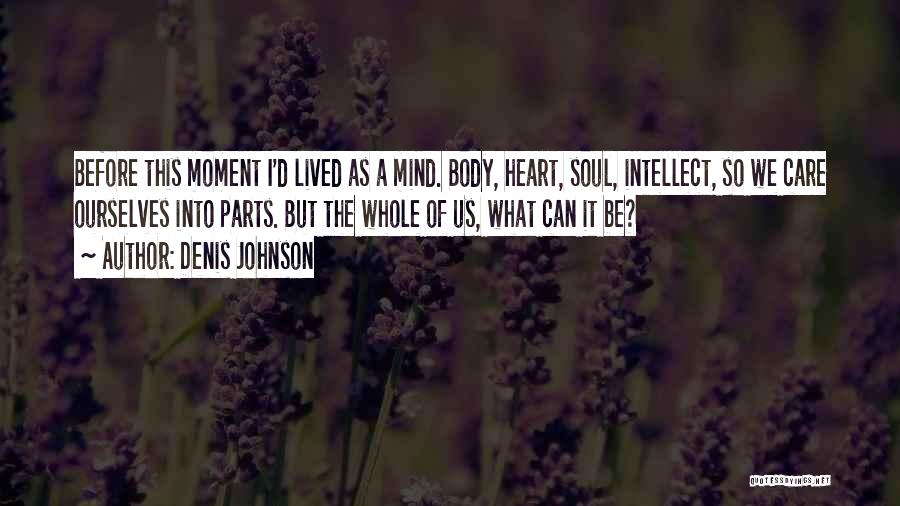Denis Johnson Quotes: Before This Moment I'd Lived As A Mind. Body, Heart, Soul, Intellect, So We Care Ourselves Into Parts. But The