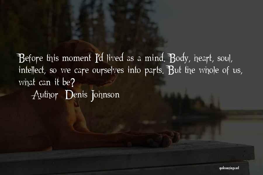 Denis Johnson Quotes: Before This Moment I'd Lived As A Mind. Body, Heart, Soul, Intellect, So We Care Ourselves Into Parts. But The