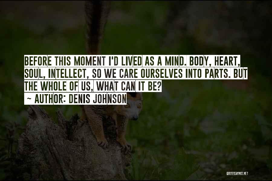 Denis Johnson Quotes: Before This Moment I'd Lived As A Mind. Body, Heart, Soul, Intellect, So We Care Ourselves Into Parts. But The