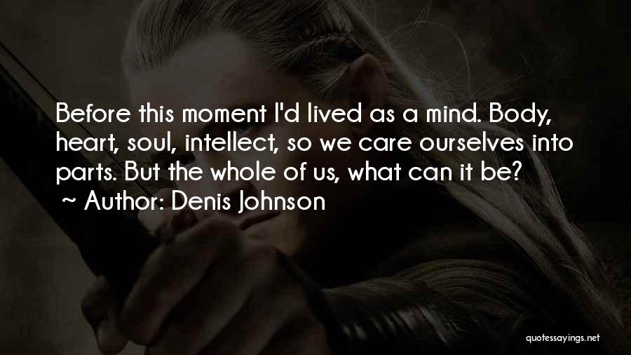 Denis Johnson Quotes: Before This Moment I'd Lived As A Mind. Body, Heart, Soul, Intellect, So We Care Ourselves Into Parts. But The