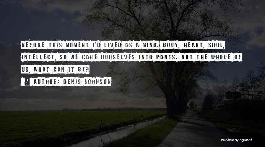 Denis Johnson Quotes: Before This Moment I'd Lived As A Mind. Body, Heart, Soul, Intellect, So We Care Ourselves Into Parts. But The