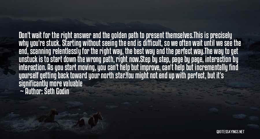 Seth Godin Quotes: Don't Wait For The Right Answer And The Golden Path To Present Themselves.this Is Precisely Why You're Stuck. Starting Without