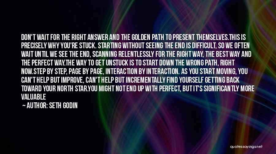 Seth Godin Quotes: Don't Wait For The Right Answer And The Golden Path To Present Themselves.this Is Precisely Why You're Stuck. Starting Without