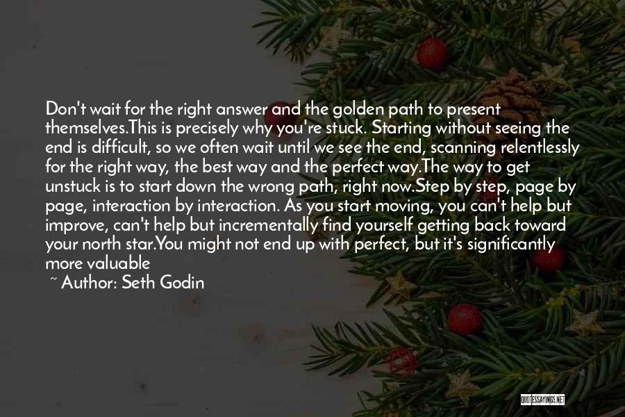 Seth Godin Quotes: Don't Wait For The Right Answer And The Golden Path To Present Themselves.this Is Precisely Why You're Stuck. Starting Without