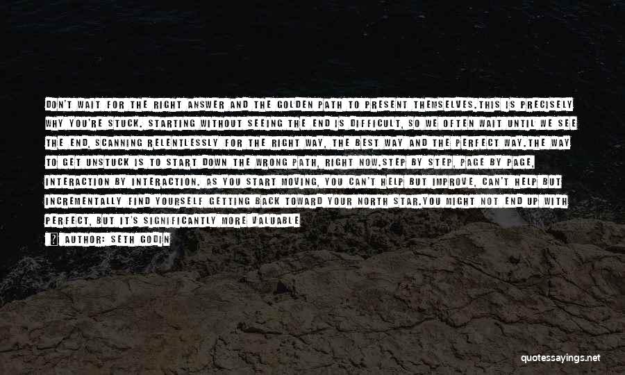 Seth Godin Quotes: Don't Wait For The Right Answer And The Golden Path To Present Themselves.this Is Precisely Why You're Stuck. Starting Without