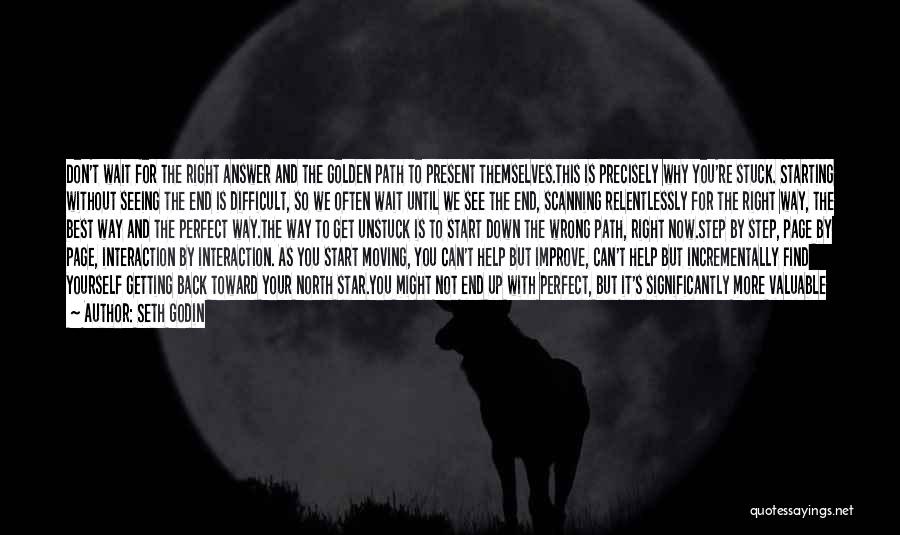 Seth Godin Quotes: Don't Wait For The Right Answer And The Golden Path To Present Themselves.this Is Precisely Why You're Stuck. Starting Without