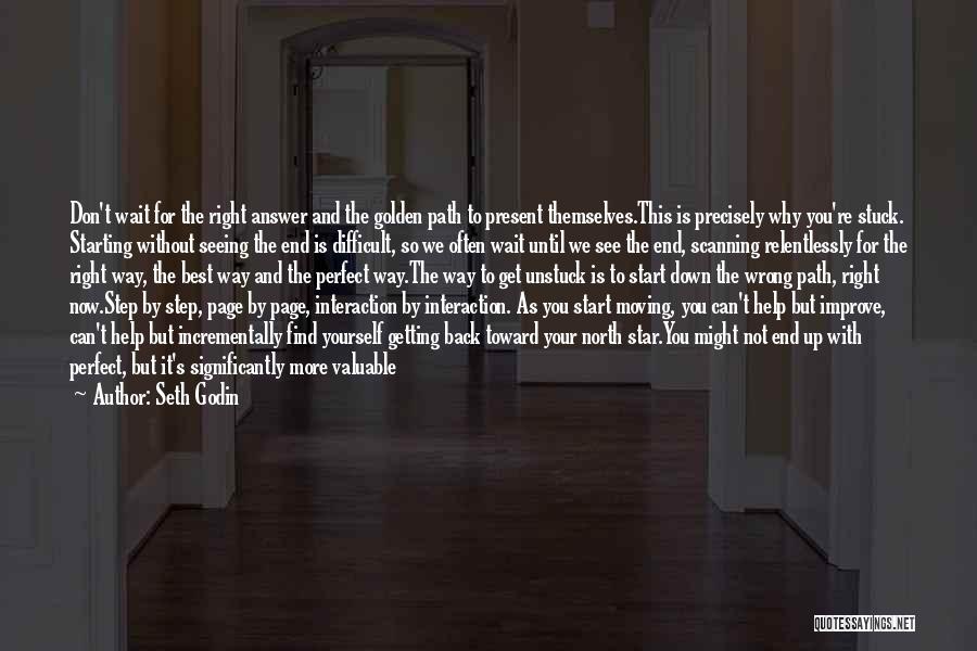 Seth Godin Quotes: Don't Wait For The Right Answer And The Golden Path To Present Themselves.this Is Precisely Why You're Stuck. Starting Without