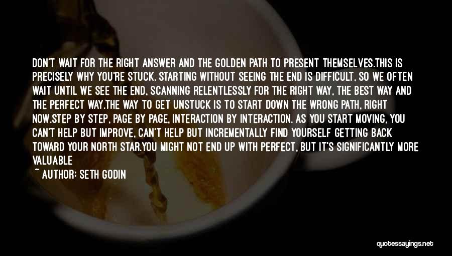 Seth Godin Quotes: Don't Wait For The Right Answer And The Golden Path To Present Themselves.this Is Precisely Why You're Stuck. Starting Without