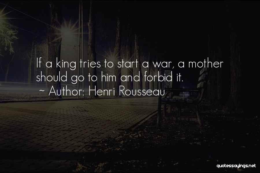 Henri Rousseau Quotes: If A King Tries To Start A War, A Mother Should Go To Him And Forbid It.