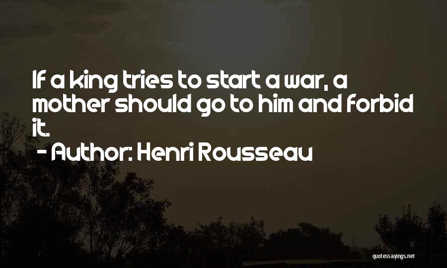 Henri Rousseau Quotes: If A King Tries To Start A War, A Mother Should Go To Him And Forbid It.