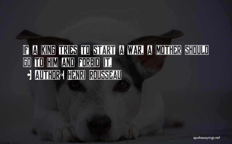 Henri Rousseau Quotes: If A King Tries To Start A War, A Mother Should Go To Him And Forbid It.