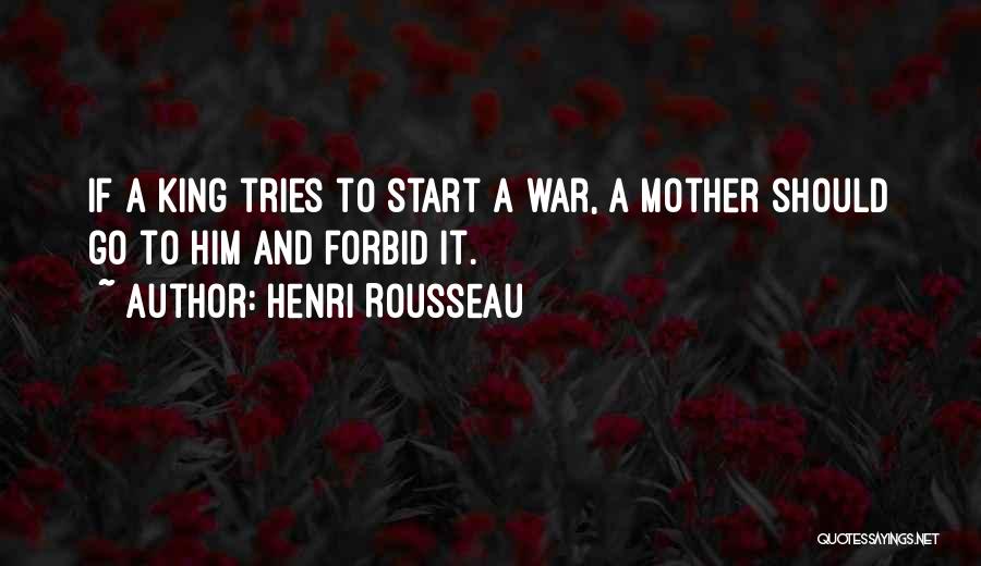 Henri Rousseau Quotes: If A King Tries To Start A War, A Mother Should Go To Him And Forbid It.