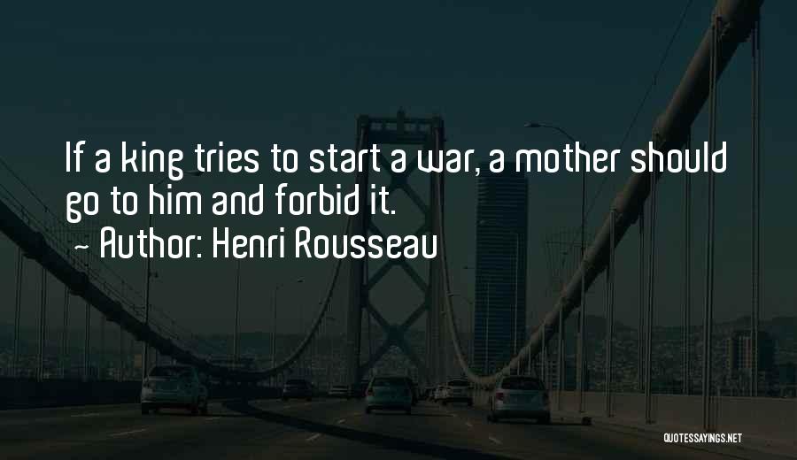 Henri Rousseau Quotes: If A King Tries To Start A War, A Mother Should Go To Him And Forbid It.