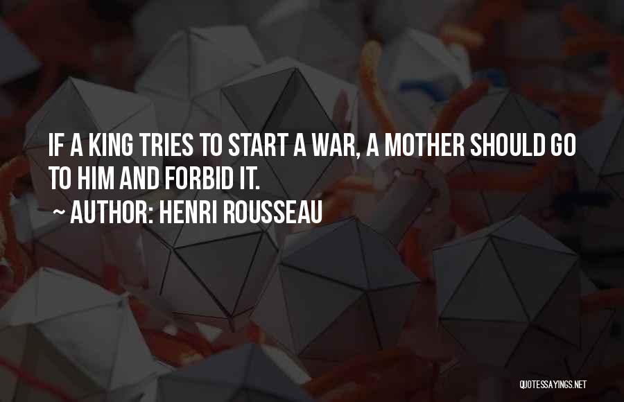Henri Rousseau Quotes: If A King Tries To Start A War, A Mother Should Go To Him And Forbid It.
