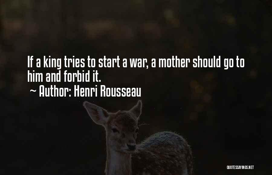 Henri Rousseau Quotes: If A King Tries To Start A War, A Mother Should Go To Him And Forbid It.