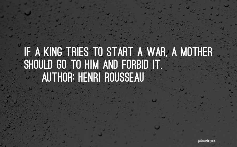Henri Rousseau Quotes: If A King Tries To Start A War, A Mother Should Go To Him And Forbid It.