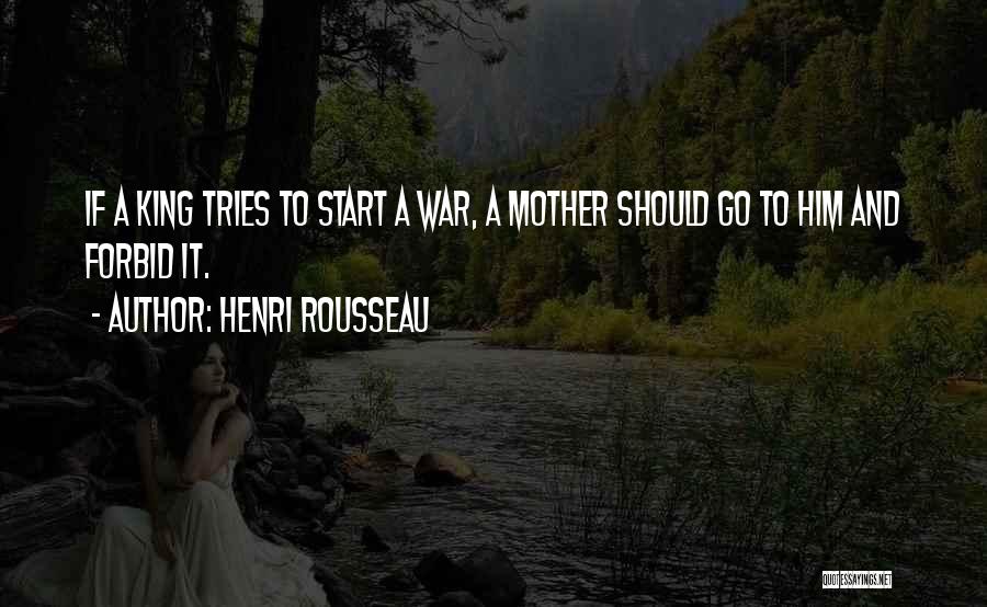 Henri Rousseau Quotes: If A King Tries To Start A War, A Mother Should Go To Him And Forbid It.