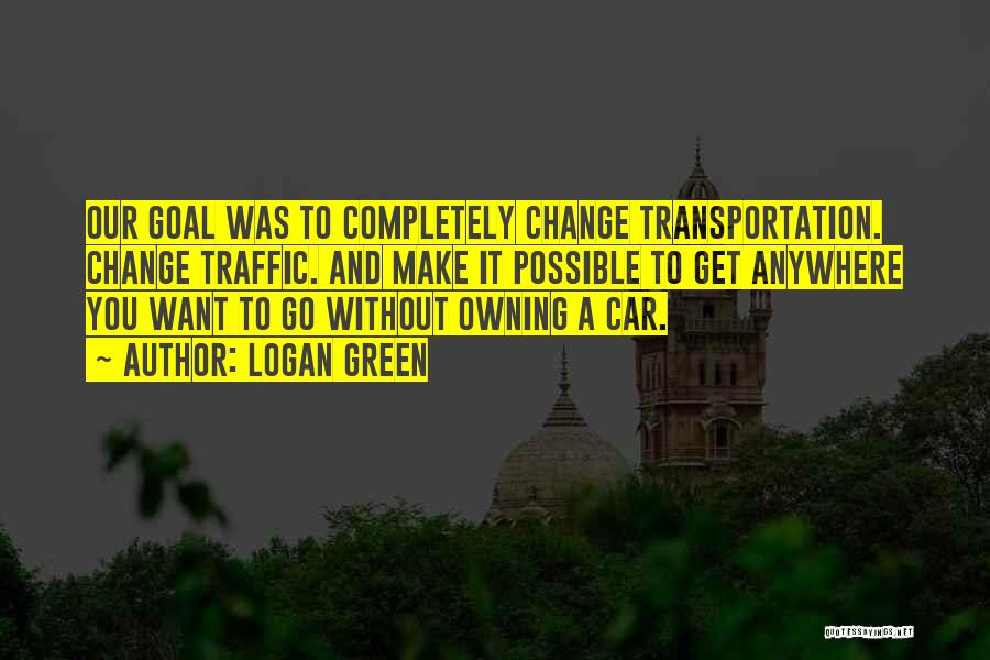 Logan Green Quotes: Our Goal Was To Completely Change Transportation. Change Traffic. And Make It Possible To Get Anywhere You Want To Go