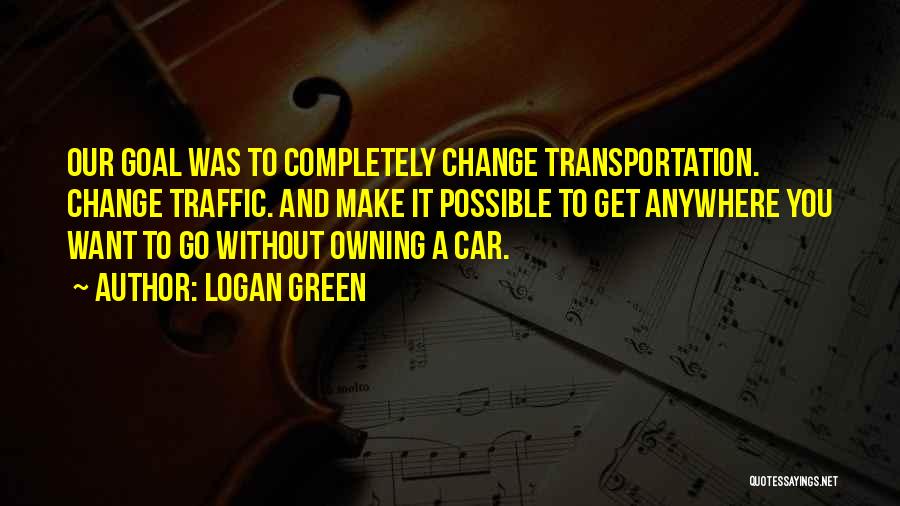 Logan Green Quotes: Our Goal Was To Completely Change Transportation. Change Traffic. And Make It Possible To Get Anywhere You Want To Go