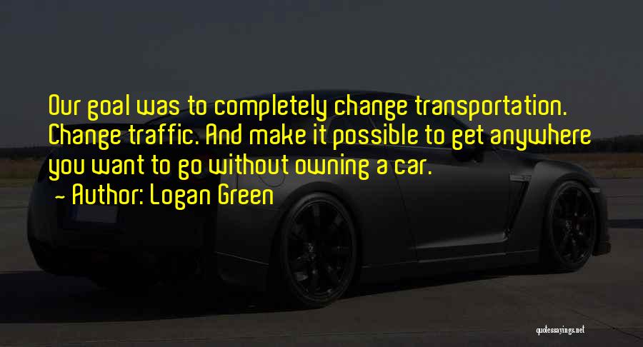 Logan Green Quotes: Our Goal Was To Completely Change Transportation. Change Traffic. And Make It Possible To Get Anywhere You Want To Go