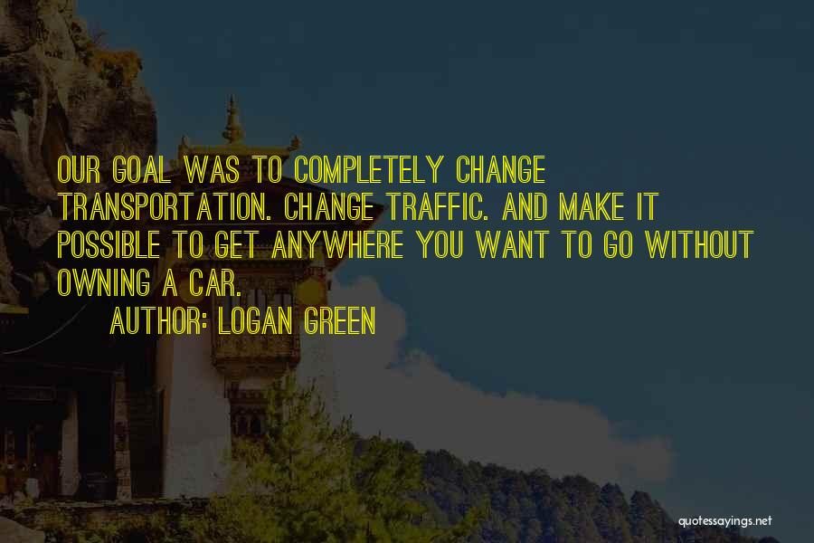 Logan Green Quotes: Our Goal Was To Completely Change Transportation. Change Traffic. And Make It Possible To Get Anywhere You Want To Go