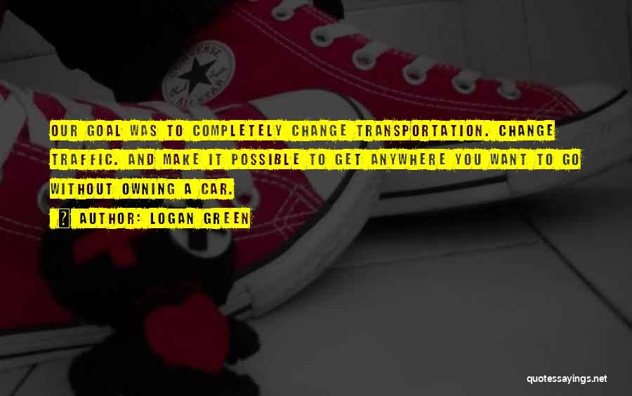 Logan Green Quotes: Our Goal Was To Completely Change Transportation. Change Traffic. And Make It Possible To Get Anywhere You Want To Go