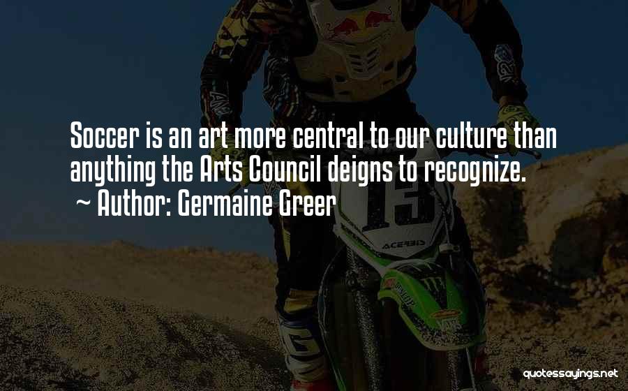 Germaine Greer Quotes: Soccer Is An Art More Central To Our Culture Than Anything The Arts Council Deigns To Recognize.