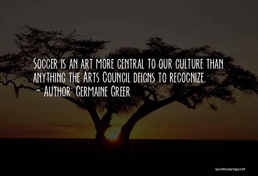 Germaine Greer Quotes: Soccer Is An Art More Central To Our Culture Than Anything The Arts Council Deigns To Recognize.