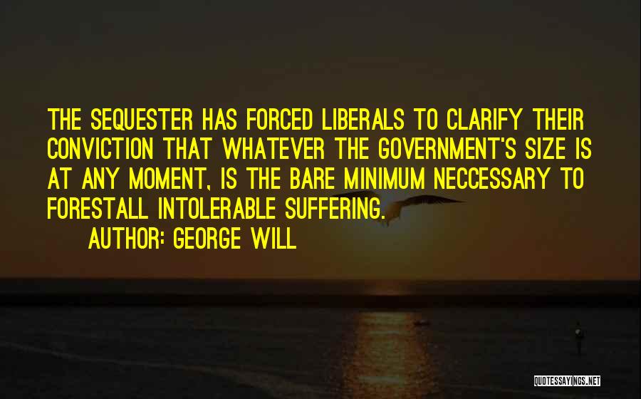 George Will Quotes: The Sequester Has Forced Liberals To Clarify Their Conviction That Whatever The Government's Size Is At Any Moment, Is The