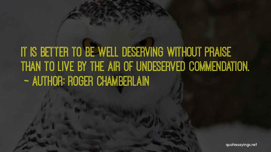 Roger Chamberlain Quotes: It Is Better To Be Well Deserving Without Praise Than To Live By The Air Of Undeserved Commendation.