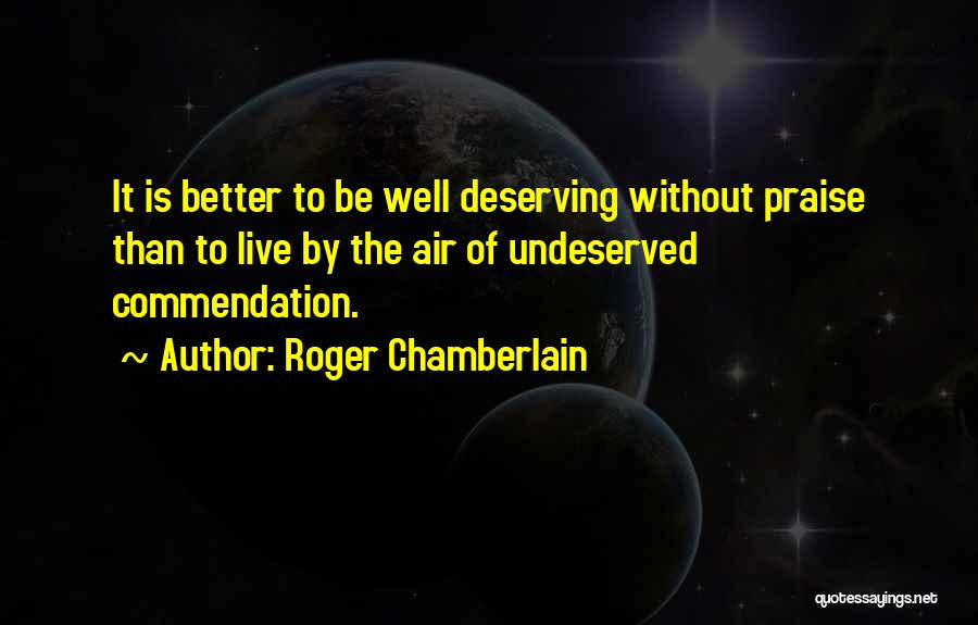 Roger Chamberlain Quotes: It Is Better To Be Well Deserving Without Praise Than To Live By The Air Of Undeserved Commendation.