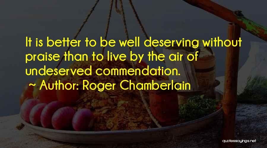 Roger Chamberlain Quotes: It Is Better To Be Well Deserving Without Praise Than To Live By The Air Of Undeserved Commendation.