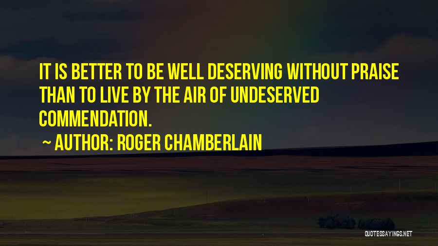 Roger Chamberlain Quotes: It Is Better To Be Well Deserving Without Praise Than To Live By The Air Of Undeserved Commendation.